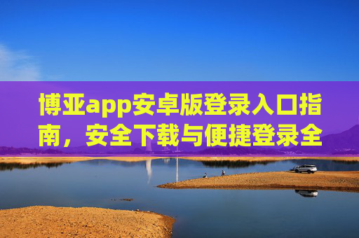 博亚app安卓版登录入口指南,安全下载与便捷登录全攻略,博亚app安卓版,登录入口指南与安全便捷全攻略 博亚app安卓版登录入口指南,安全下载与便捷登录全攻略,博亚app安卓版,登录入口指南与安全便捷全攻略