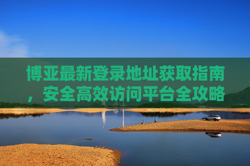 博亚最新登录地址获取指南,安全高效访问平台全攻略,博亚最新登录地址获取与安全高效访问全攻略 博亚最新登录地址获取指南,安全高效访问平台全攻略,博亚最新登录地址获取与安全高效访问全攻略