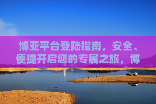 博亚平台登陆指南,安全、便捷开启您的专属之旅,博亚平台登陆指南,安全便捷开启专属之旅 博亚平台登陆指南,安全、便捷开启您的专属之旅,博亚平台登陆指南,安全便捷开启专属之旅