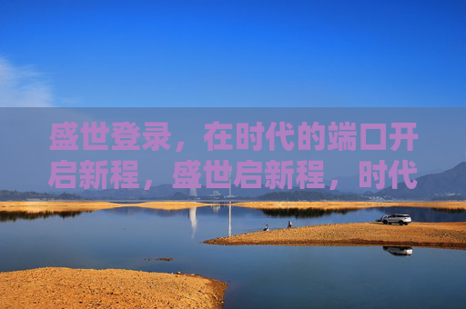 盛世登录,在时代的端口开启新程,盛世启新程,时代端口再出发 盛世登录,在时代的端口开启新程,盛世启新程,时代端口再出发