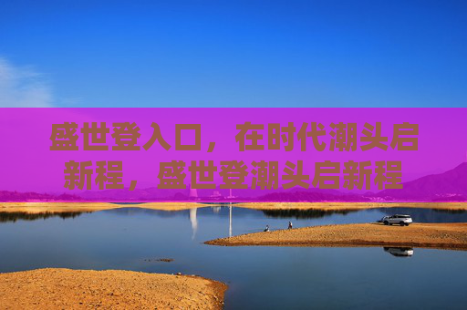 盛世登入口,在时代潮头启新程,盛世登潮头启新程 盛世登入口,在时代潮头启新程,盛世登潮头启新程