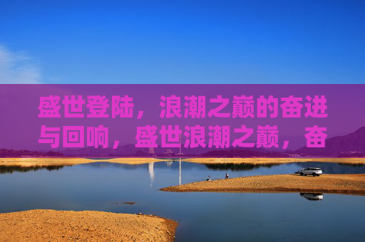 盛世登陆,浪潮之巅的奋进与回响,盛世浪潮之巅,奋进与回响 盛世登陆,浪潮之巅的奋进与回响,盛世浪潮之巅,奋进与回响