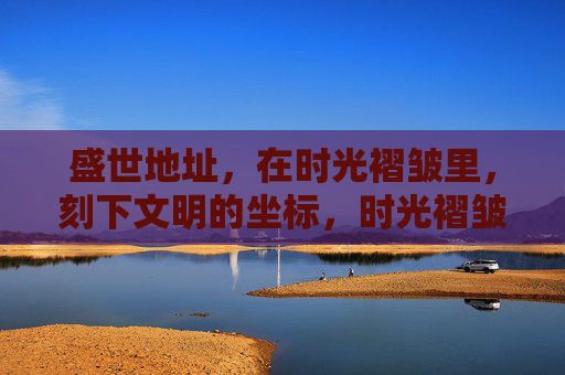 盛世地址,在时光褶皱里,刻下文明的坐标,时光褶皱里的文明坐标 盛世地址,在时光褶皱里,刻下文明的坐标,时光褶皱里的文明坐标