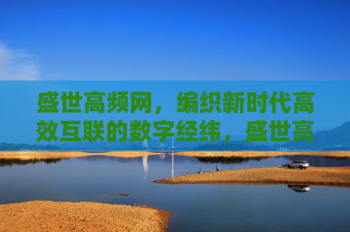 盛世高频网,编织新时代高效互联的数字经纬,盛世高频网织就新时代高效互联数字经纬 盛世高频网,编织新时代高效互联的数字经纬,盛世高频网织就新时代高效互联数字经纬