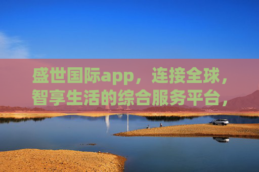 盛世国际app,连接全球,智享生活的综合服务平台,盛世国际app,连接全球,智享生活的综合服务平台 盛世国际app,连接全球,智享生活的综合服务平台,盛世国际app,连接全球,智享生活的综合服务平台
