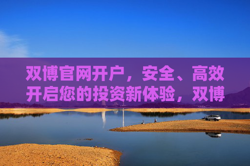 双博官网开户,安全、高效开启您的投资新体验,双博官网开户,安全高效开启投资新体验 双博官网开户,安全、高效开启您的投资新体验,双博官网开户,安全高效开启投资新体验