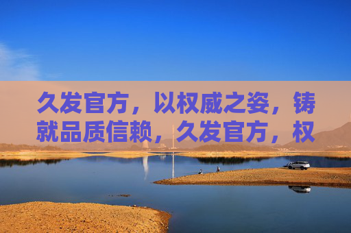 久发官方,以权威之姿,铸就品质信赖,久发官方,权威铸就品质信赖 久发官方,以权威之姿,铸就品质信赖,久发官方,权威铸就品质信赖