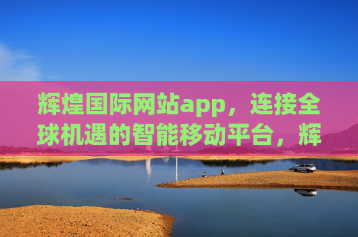 辉煌国际网站app，连接全球机遇的智能移动平台，辉煌国际APP，连接全球机遇的智能移动平台