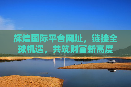 辉煌国际平台网址,链接全球机遇,共筑财富新高度 辉煌国际平台网址,链接全球机遇,共筑财富新高度