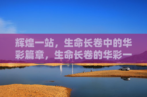 辉煌一站,生命长卷中的华彩篇章,生命长卷的华彩一站 辉煌一站,生命长卷中的华彩篇章,生命长卷的华彩一站
