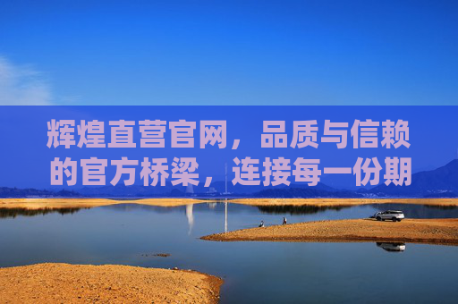 辉煌直营官网,品质与信赖的官方桥梁,连接每一份期待,辉煌直营官网,连接期待的品质信赖之桥 辉煌直营官网,品质与信赖的官方桥梁,连接每一份期待,辉煌直营官网,连接期待的品质信赖之桥