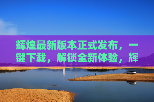 辉煌最新版本正式发布,一键下载,解锁全新体验,辉煌最新版本正式发布,一键下载,解锁全新体验 辉煌最新版本正式发布,一键下载,解锁全新体验,辉煌最新版本正式发布,一键下载,解锁全新体验