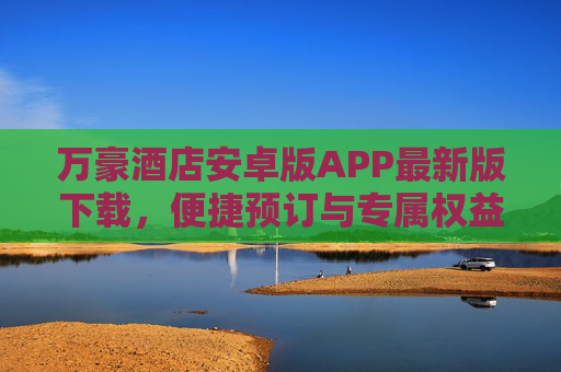 万豪酒店安卓版APP最新版下载,便捷预订与专属权益全解析,万豪酒店安卓APP最新版下载,便捷预订与专属权益全解析 万豪酒店安卓版APP最新版下载,便捷预订与专属权益全解析,万豪酒店安卓APP最新版下载,便捷预订与专属权益全解析
