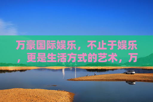 万豪国际娱乐,不止于娱乐,更是生活方式的艺术,万豪国际娱乐,娱乐之上,生活艺术 万豪国际娱乐,不止于娱乐,更是生活方式的艺术,万豪国际娱乐,娱乐之上,生活艺术
