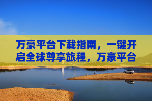 万豪平台下载指南,一键开启全球尊享旅程,万豪平台下载指南,一键开启全球尊享旅程 万豪平台下载指南,一键开启全球尊享旅程,万豪平台下载指南,一键开启全球尊享旅程
