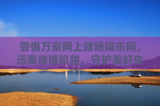 警惕万豪网上赌场娱乐网,远离赌博陷阱,守护美好生活,警惕万豪网上赌场娱乐网,远离赌博陷阱守护美好生活 警惕万豪网上赌场娱乐网,远离赌博陷阱,守护美好生活,警惕万豪网上赌场娱乐网,远离赌博陷阱守护美好生活