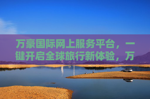 万豪国际网上服务平台,一键开启全球旅行新体验,万豪国际网上服务平台,一键开启全球旅行新体验 万豪国际网上服务平台,一键开启全球旅行新体验,万豪国际网上服务平台,一键开启全球旅行新体验