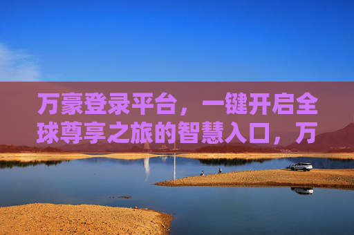 万豪登录平台,一键开启全球尊享之旅的智慧入口,万豪登录平台,一键开启全球尊享之旅的智慧入口 万豪登录平台,一键开启全球尊享之旅的智慧入口,万豪登录平台,一键开启全球尊享之旅的智慧入口