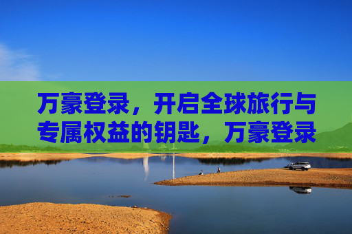 万豪登录,开启全球旅行与专属权益的钥匙,万豪登录,解锁全球旅行与专属权益 万豪登录,开启全球旅行与专属权益的钥匙,万豪登录,解锁全球旅行与专属权益