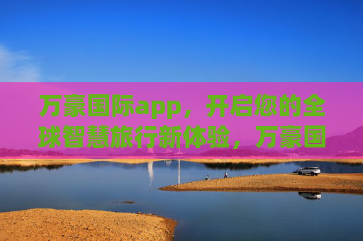万豪国际app,开启您的全球智慧旅行新体验,万豪国际app,开启全球智慧旅行新体验 万豪国际app,开启您的全球智慧旅行新体验,万豪国际app,开启全球智慧旅行新体验