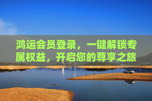 鸿运会员登录,一键解锁专属权益,开启您的尊享之旅 鸿运会员登录,一键解锁专属权益,开启您的尊享之旅