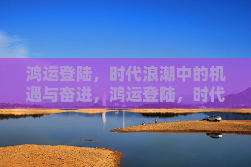 鸿运登陆,时代浪潮中的机遇与奋进,鸿运登陆,时代浪潮中的奋进机遇 鸿运登陆,时代浪潮中的机遇与奋进,鸿运登陆,时代浪潮中的奋进机遇
