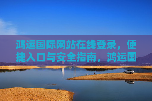 鸿运国际网站在线登录,便捷入口与安全指南,鸿运国际网站在线登录,便捷入口与安全指南 鸿运国际网站在线登录,便捷入口与安全指南,鸿运国际网站在线登录,便捷入口与安全指南