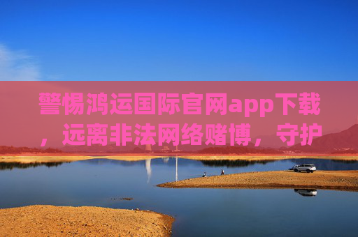 警惕鸿运国际官网app下载,远离非法网络赌博,守护财产安全,警惕鸿运国际官网app下载,远离非法网络赌博守护财产安全 警惕鸿运国际官网app下载,远离非法网络赌博,守护财产安全,警惕鸿运国际官网app下载,远离非法网络赌博守护财产安全