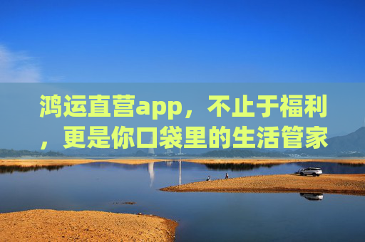 鸿运直营app,不止于福利,更是你口袋里的生活管家,鸿运直营app,不止福利,口袋里的全能生活管家 鸿运直营app,不止于福利,更是你口袋里的生活管家,鸿运直营app,不止福利,口袋里的全能生活管家