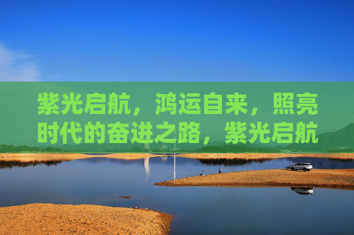紫光启航,鸿运自来,照亮时代的奋进之路,紫光启航,照亮奋进时代之路 紫光启航,鸿运自来,照亮时代的奋进之路,紫光启航,照亮奋进时代之路