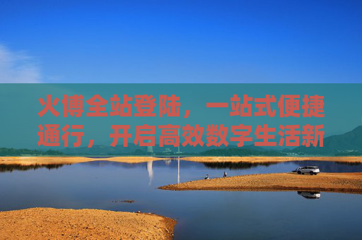 火博全站登陆，一站式便捷通行，开启高效数字生活新体验，火博全站登陆，一站式便捷通行，开启高效数字生活新体验