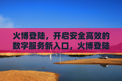 火博登陆,开启安全高效的数字服务新入口,火博登陆开启安全高效数字服务新入口 火博登陆,开启安全高效的数字服务新入口,火博登陆开启安全高效数字服务新入口