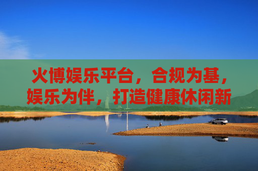 火博娱乐平台,合规为基,娱乐为伴,打造健康休闲新体验,火博娱乐平台,合规为基,娱乐相伴,健康休闲新体验 火博娱乐平台,合规为基,娱乐为伴,打造健康休闲新体验,火博娱乐平台,合规为基,娱乐相伴,健康休闲新体验