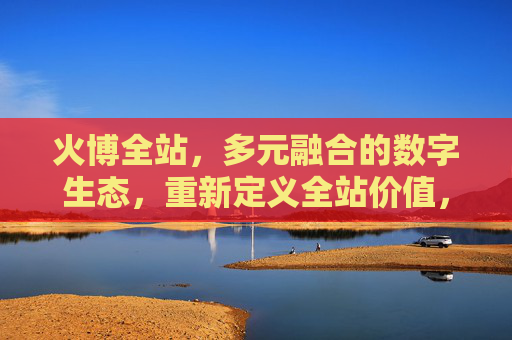 火博全站,多元融合的数字生态,重新定义全站价值,火博全站,多元融合数字生态,重新定义全站价值 火博全站,多元融合的数字生态,重新定义全站价值,火博全站,多元融合数字生态,重新定义全站价值