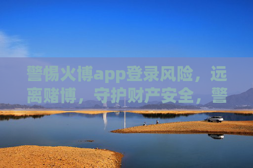 警惕火博app登录风险，远离赌博，守护财产安全，警惕火博app登录风险，远离赌博，守护财产安全