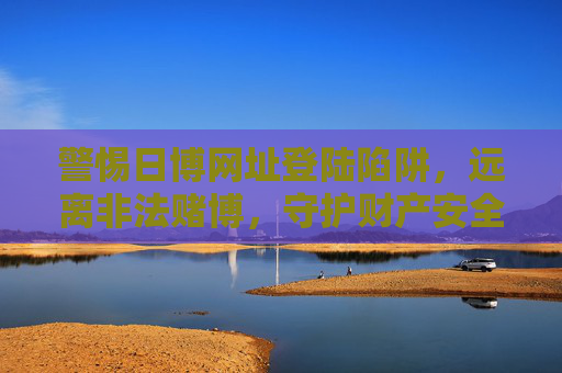 警惕日博网址登陆陷阱,远离非法赌博,守护财产安全,警惕日博网址登陆陷阱,远离非法赌博守护财产安全 警惕日博网址登陆陷阱,远离非法赌博,守护财产安全,警惕日博网址登陆陷阱,远离非法赌博守护财产安全