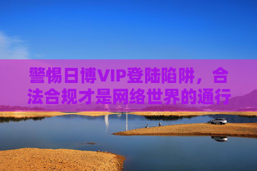 警惕日博VIP登陆陷阱,合法合规才是网络世界的通行证,警惕日博VIP登陆陷阱,合法合规是网络通行证 警惕日博VIP登陆陷阱,合法合规才是网络世界的通行证,警惕日博VIP登陆陷阱,合法合规是网络通行证