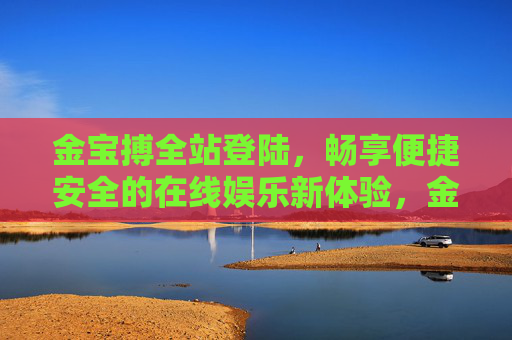 金宝搏全站登陆,畅享便捷安全的在线娱乐新体验,金宝搏全站登陆,便捷安全的在线娱乐新体验 金宝搏全站登陆,畅享便捷安全的在线娱乐新体验,金宝搏全站登陆,便捷安全的在线娱乐新体验