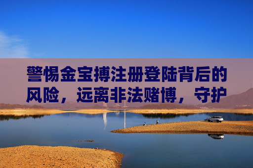 警惕金宝搏注册登陆背后的风险,远离非法赌博,守护财产安全,警惕金宝搏注册登陆风险,远离非法赌博守护财产安全 警惕金宝搏注册登陆背后的风险,远离非法赌博,守护财产安全,警惕金宝搏注册登陆风险,远离非法赌博守护财产安全