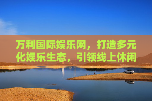 万利国际娱乐网,打造多元化娱乐生态,引领线上休闲新体验,万利国际娱乐网,打造多元化娱乐生态,引领线上休闲新体验 万利国际娱乐网,打造多元化娱乐生态,引领线上休闲新体验,万利国际娱乐网,打造多元化娱乐生态,引领线上休闲新体验