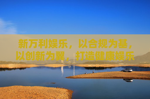 新万利娱乐,以合规为基,以创新为翼,打造健康娱乐新生态,新万利娱乐,合规为基创新为翼,打造健康娱乐新生态 新万利娱乐,以合规为基,以创新为翼,打造健康娱乐新生态,新万利娱乐,合规为基创新为翼,打造健康娱乐新生态