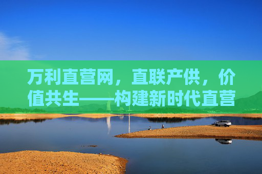 万利直营网,直联产供,价值共生——构建新时代直营服务新生态,万利直营网,直联产供,价值共生,构建新时代直营服务新生态 万利直营网,直联产供,价值共生——构建新时代直营服务新生态,万利直营网,直联产供,价值共生,构建新时代直营服务新生态