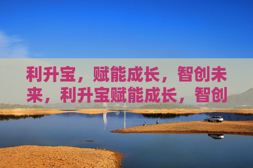 利升宝,赋能成长,智创未来,利升宝赋能成长,智创未来 利升宝,赋能成长,智创未来,利升宝赋能成长,智创未来