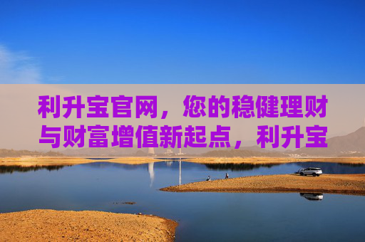 利升宝官网,您的稳健理财与财富增值新起点,利升宝官网,稳健理财与财富增值新起点 利升宝官网,您的稳健理财与财富增值新起点,利升宝官网,稳健理财与财富增值新起点