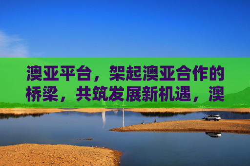 澳亚平台,架起澳亚合作的桥梁,共筑发展新机遇,澳亚平台,架合作之桥,筑发展新机遇 澳亚平台,架起澳亚合作的桥梁,共筑发展新机遇,澳亚平台,架合作之桥,筑发展新机遇