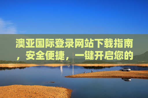 澳亚国际登录网站下载指南,安全便捷,一键开启您的专属体验,澳亚国际登录网站下载指南,安全便捷,一键开启专属体验 澳亚国际登录网站下载指南,安全便捷,一键开启您的专属体验,澳亚国际登录网站下载指南,安全便捷,一键开启专属体验