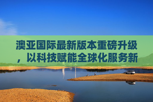 澳亚国际最新版本重磅升级,以科技赋能全球化服务新生态,澳亚国际重磅升级,科技赋能全球化服务新生态 澳亚国际最新版本重磅升级,以科技赋能全球化服务新生态,澳亚国际重磅升级,科技赋能全球化服务新生态