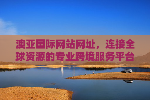 澳亚国际网站网址,连接全球资源的专业跨境服务平台入口,澳亚国际,连接全球资源的专业跨境服务平台入口 澳亚国际网站网址,连接全球资源的专业跨境服务平台入口,澳亚国际,连接全球资源的专业跨境服务平台入口