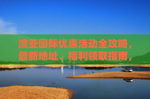 澳亚国际优惠活动全攻略，最新地址、福利领取指南，澳亚国际优惠活动全攻略，最新地址与福利领取指南