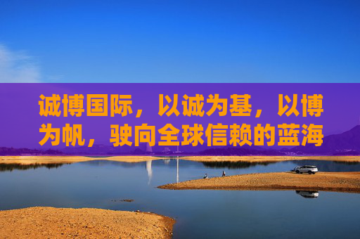诚博国际,以诚为基,以博为帆,驶向全球信赖的蓝海,诚博国际,诚筑基,博扬帆,航全球信赖蓝海 诚博国际,以诚为基,以博为帆,驶向全球信赖的蓝海,诚博国际,诚筑基,博扬帆,航全球信赖蓝海